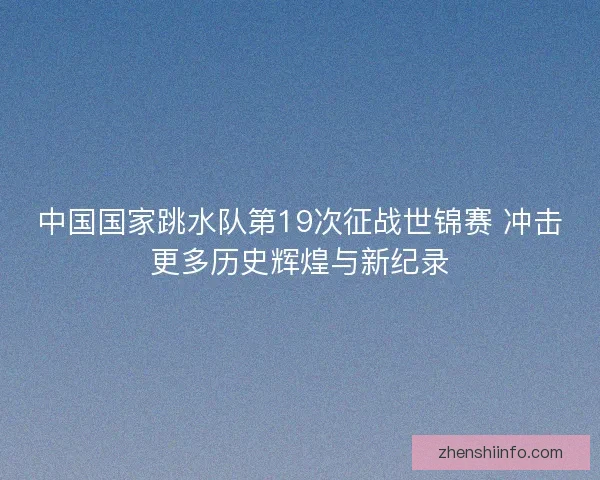 中国国家跳水队第19次征战世锦赛 冲击更多历史辉煌与新纪录
