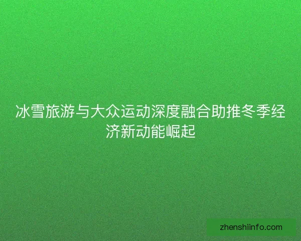 冰雪旅游与大众运动深度融合助推冬季经济新动能崛起