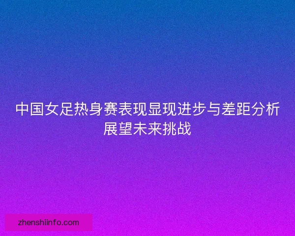 中国女足热身赛表现显现进步与差距分析展望未来挑战